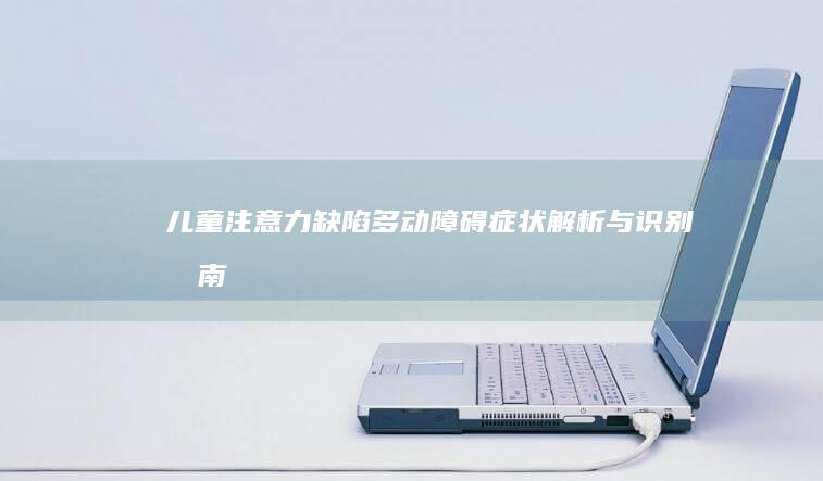 儿童注意力缺陷多动障碍症状解析与识别指南